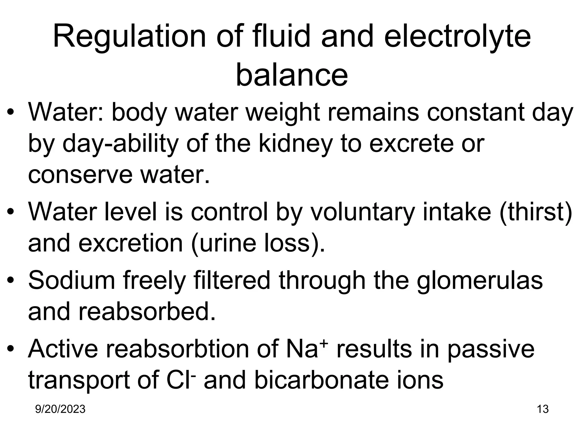 Regulation of fluid and electrolyte
balance
• Water: body water weight remains constant day
by day-ability of the kidney to excrete or
conserve water.
• Water level is control by voluntary intake (thirst)
and excretion (urine loss).
• Sodium freely filtered through the glomerulas
and reabsorbed.
• Active reabsorbtion of Na+ results in passive
transport of Cl- and bicarbonate ions
9/20/2023 13
 
