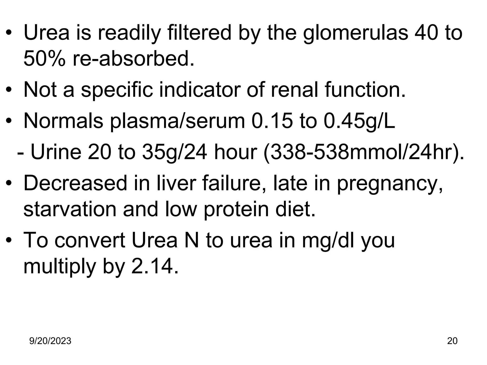 • Urea is readily filtered by the glomerulas 40 to
50% re-absorbed.
• Not a specific indicator of renal function.
• Normals plasma/serum 0.15 to 0.45g/L
- Urine 20 to 35g/24 hour (338-538mmol/24hr).
• Decreased in liver failure, late in pregnancy,
starvation and low protein diet.
• To convert Urea N to urea in mg/dl you
multiply by 2.14.
9/20/2023 20
 