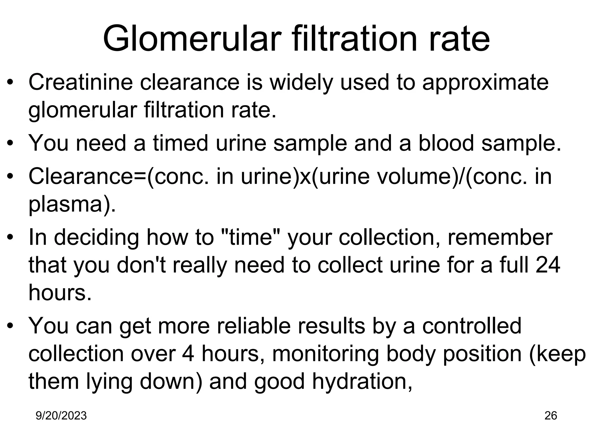 Glomerular filtration rate
• Creatinine clearance is widely used to approximate
glomerular filtration rate.
• You need a timed urine sample and a blood sample.
• Clearance=(conc. in urine)x(urine volume)/(conc. in
plasma).
• In deciding how to "time" your collection, remember
that you don't really need to collect urine for a full 24
hours.
• You can get more reliable results by a controlled
collection over 4 hours, monitoring body position (keep
them lying down) and good hydration,
9/20/2023 26
 