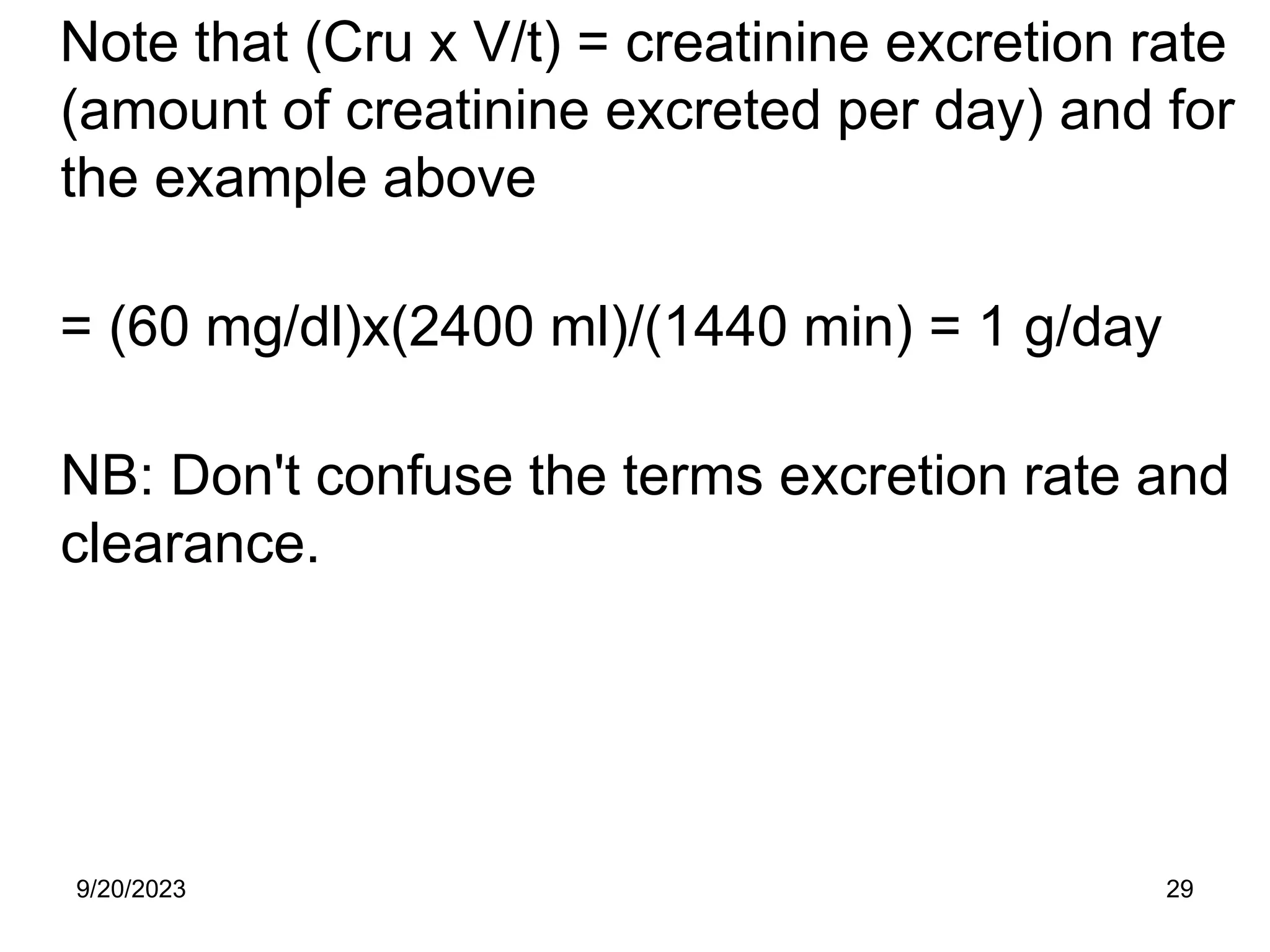Note that (Cru x V/t) = creatinine excretion rate
(amount of creatinine excreted per day) and for
the example above
= (60 mg/dl)x(2400 ml)/(1440 min) = 1 g/day
NB: Don't confuse the terms excretion rate and
clearance.
9/20/2023 29
 