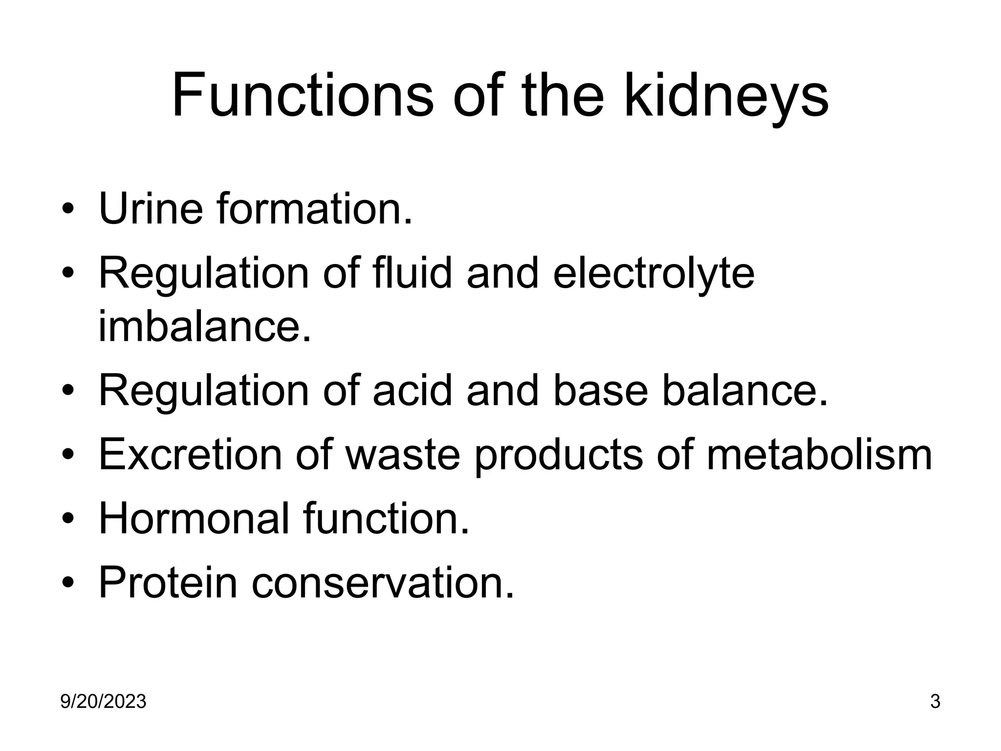 Functions of the kidneys
• Urine formation.
• Regulation of fluid and electrolyte
imbalance.
• Regulation of acid and base balance.
• Excretion of waste products of metabolism
• Hormonal function.
• Protein conservation.
9/20/2023 3
 