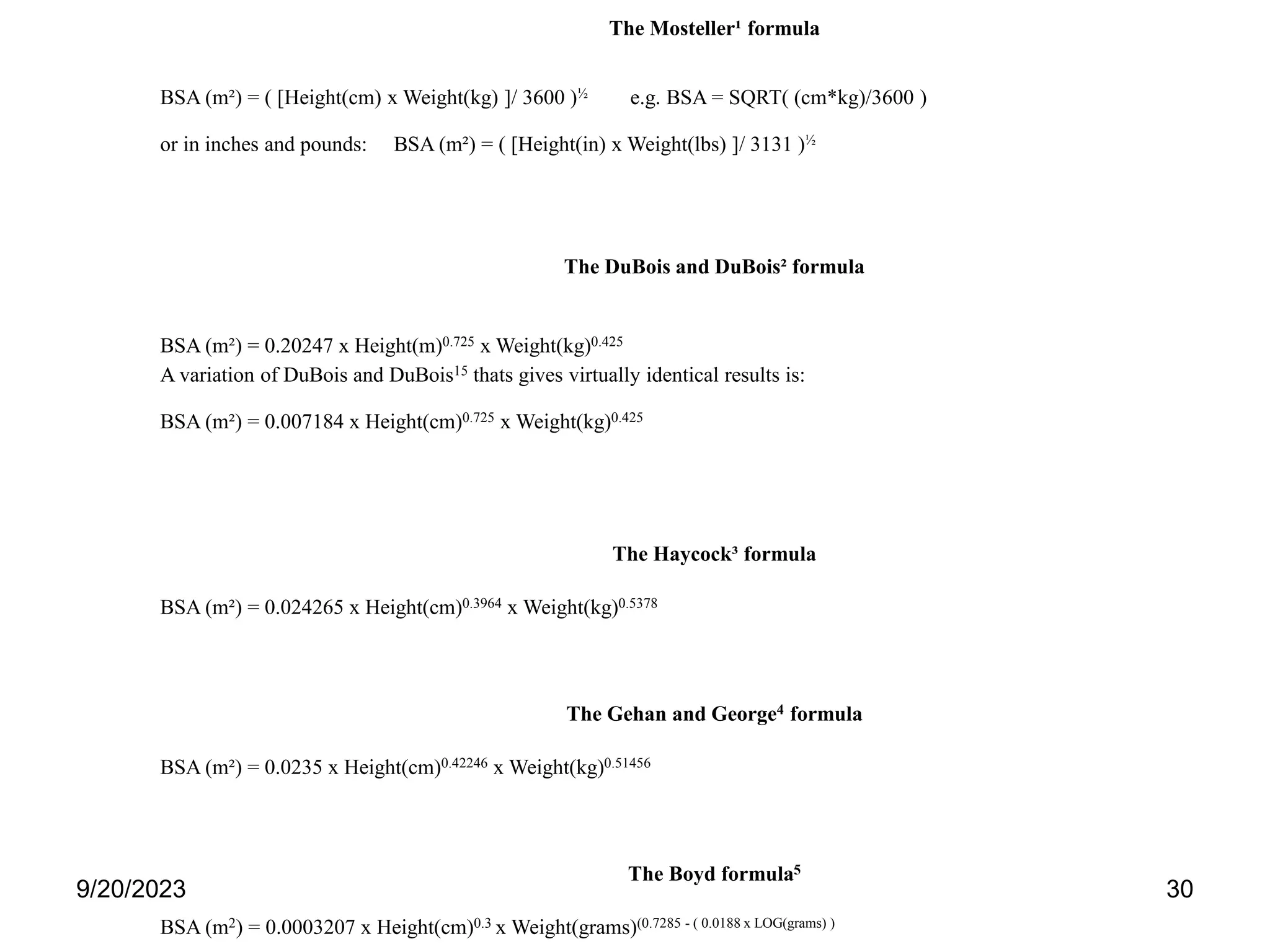 The Mosteller¹ formula
BSA (m²) = ( [Height(cm) x Weight(kg) ]/ 3600 )½ e.g. BSA = SQRT( (cm*kg)/3600 )
or in inches and pounds: BSA (m²) = ( [Height(in) x Weight(lbs) ]/ 3131 )½
The DuBois and DuBois² formula
BSA (m²) = 0.20247 x Height(m)0.725 x Weight(kg)0.425
A variation of DuBois and DuBois15 thats gives virtually identical results is:
BSA (m²) = 0.007184 x Height(cm)0.725 x Weight(kg)0.425
The Haycock³ formula
BSA (m²) = 0.024265 x Height(cm)0.3964 x Weight(kg)0.5378
The Gehan and George4 formula
BSA (m²) = 0.0235 x Height(cm)0.42246 x Weight(kg)0.51456
The Boyd formula5
BSA (m2) = 0.0003207 x Height(cm)0.3 x Weight(grams)(0.7285 - ( 0.0188 x LOG(grams) )
9/20/2023 30
 