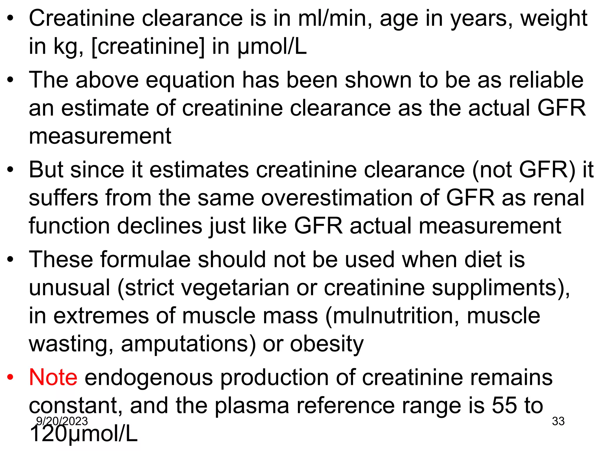 • Creatinine clearance is in ml/min, age in years, weight
in kg, [creatinine] in μmol/L
• The above equation has been shown to be as reliable
an estimate of creatinine clearance as the actual GFR
measurement
• But since it estimates creatinine clearance (not GFR) it
suffers from the same overestimation of GFR as renal
function declines just like GFR actual measurement
• These formulae should not be used when diet is
unusual (strict vegetarian or creatinine suppliments),
in extremes of muscle mass (mulnutrition, muscle
wasting, amputations) or obesity
• Note endogenous production of creatinine remains
constant, and the plasma reference range is 55 to
120μmol/L
9/20/2023 33
 