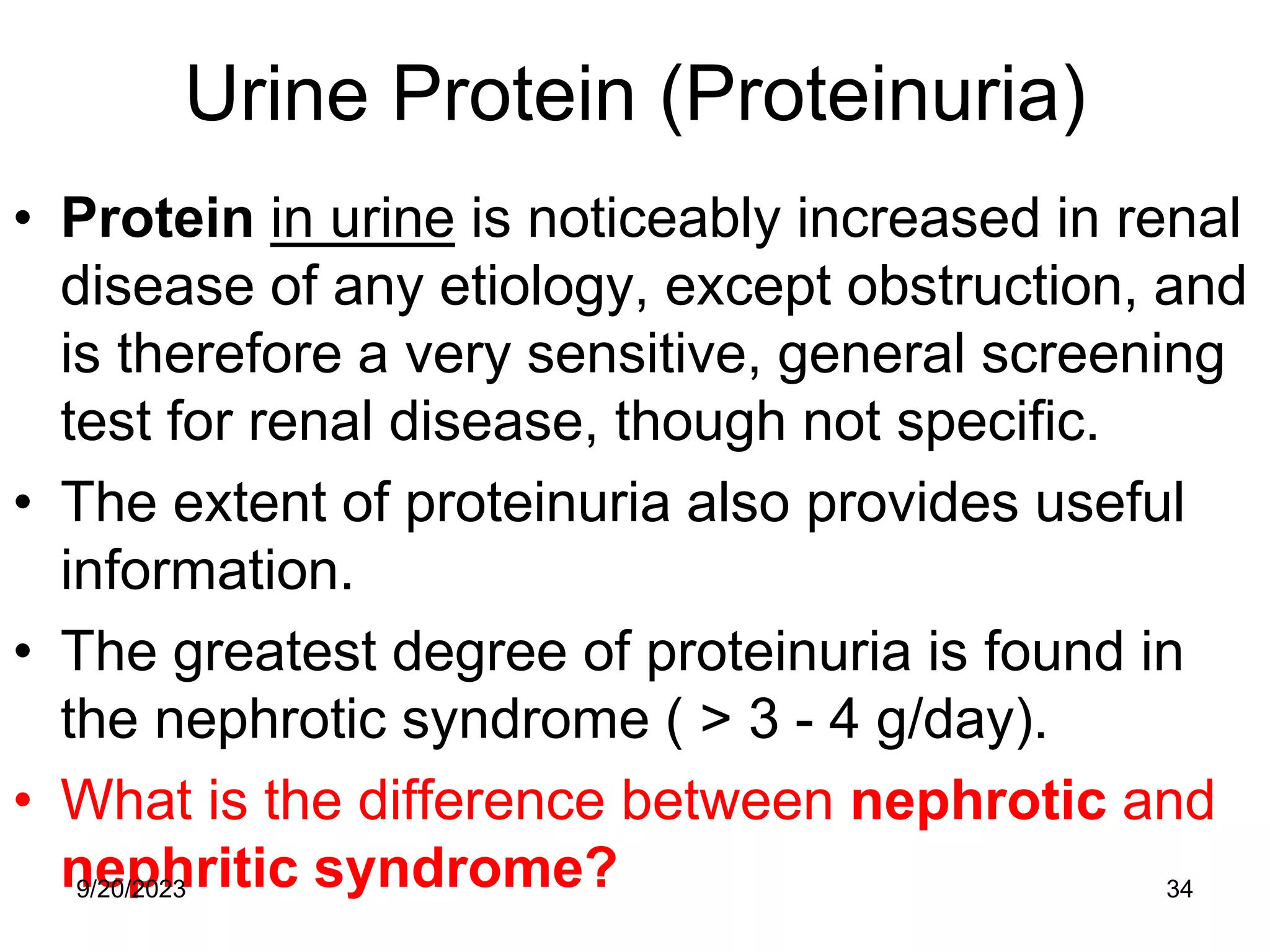 Urine Protein (Proteinuria)
• Protein in urine is noticeably increased in renal
disease of any etiology, except obstruction, and
is therefore a very sensitive, general screening
test for renal disease, though not specific.
• The extent of proteinuria also provides useful
information.
• The greatest degree of proteinuria is found in
the nephrotic syndrome ( > 3 - 4 g/day).
• What is the difference between nephrotic and
nephritic syndrome?
9/20/2023 34
 