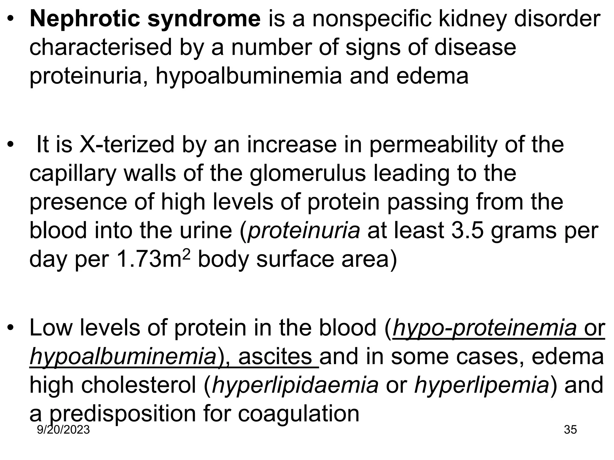 • Nephrotic syndrome is a nonspecific kidney disorder
characterised by a number of signs of disease
proteinuria, hypoalbuminemia and edema
• It is X-terized by an increase in permeability of the
capillary walls of the glomerulus leading to the
presence of high levels of protein passing from the
blood into the urine (proteinuria at least 3.5 grams per
day per 1.73m2 body surface area)
• Low levels of protein in the blood (hypo-proteinemia or
hypoalbuminemia), ascites and in some cases, edema
high cholesterol (hyperlipidaemia or hyperlipemia) and
a predisposition for coagulation
9/20/2023 35
 