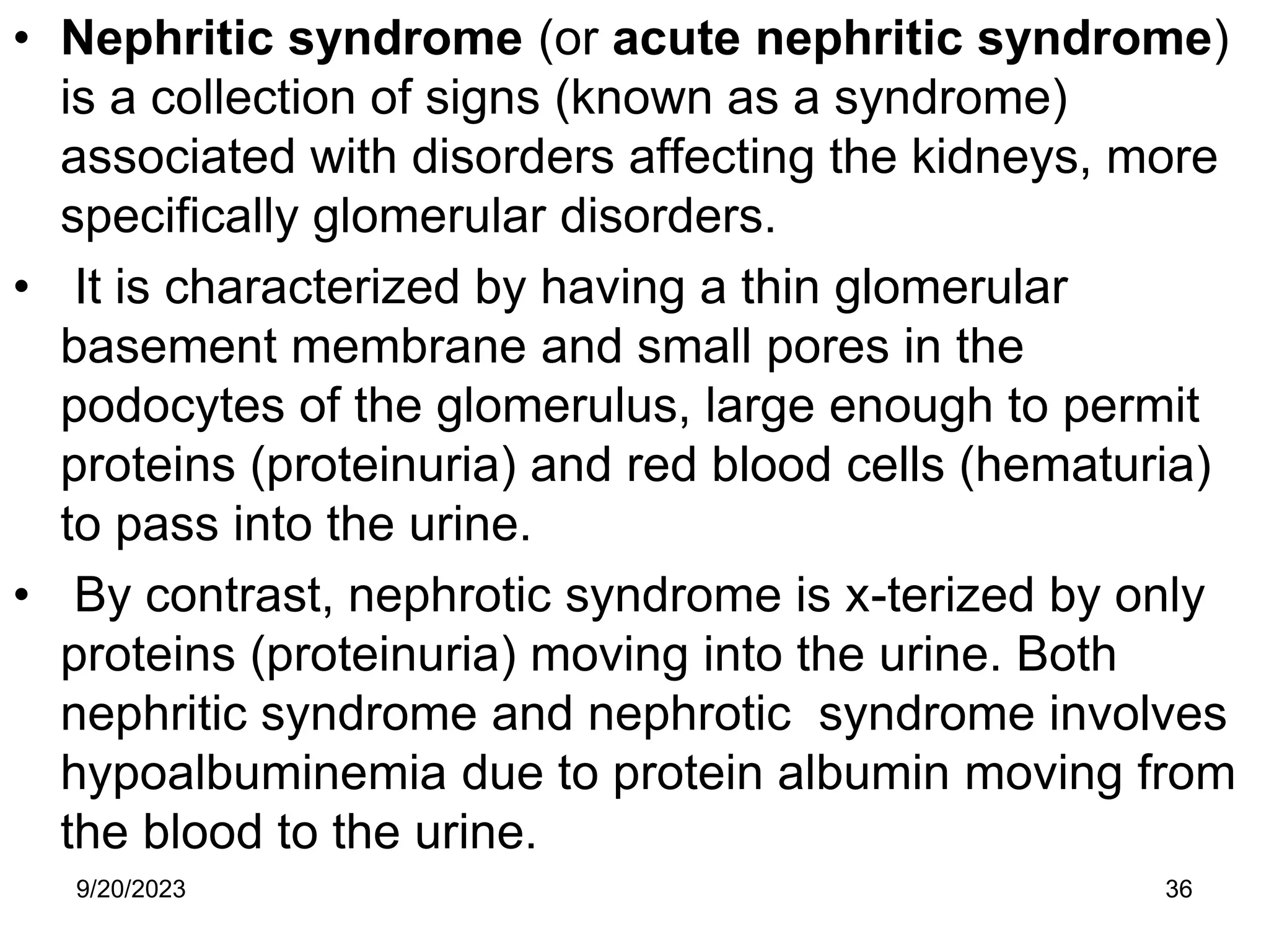 • Nephritic syndrome (or acute nephritic syndrome)
is a collection of signs (known as a syndrome)
associated with disorders affecting the kidneys, more
specifically glomerular disorders.
• It is characterized by having a thin glomerular
basement membrane and small pores in the
podocytes of the glomerulus, large enough to permit
proteins (proteinuria) and red blood cells (hematuria)
to pass into the urine.
• By contrast, nephrotic syndrome is x-terized by only
proteins (proteinuria) moving into the urine. Both
nephritic syndrome and nephrotic syndrome involves
hypoalbuminemia due to protein albumin moving from
the blood to the urine.
9/20/2023 36
 