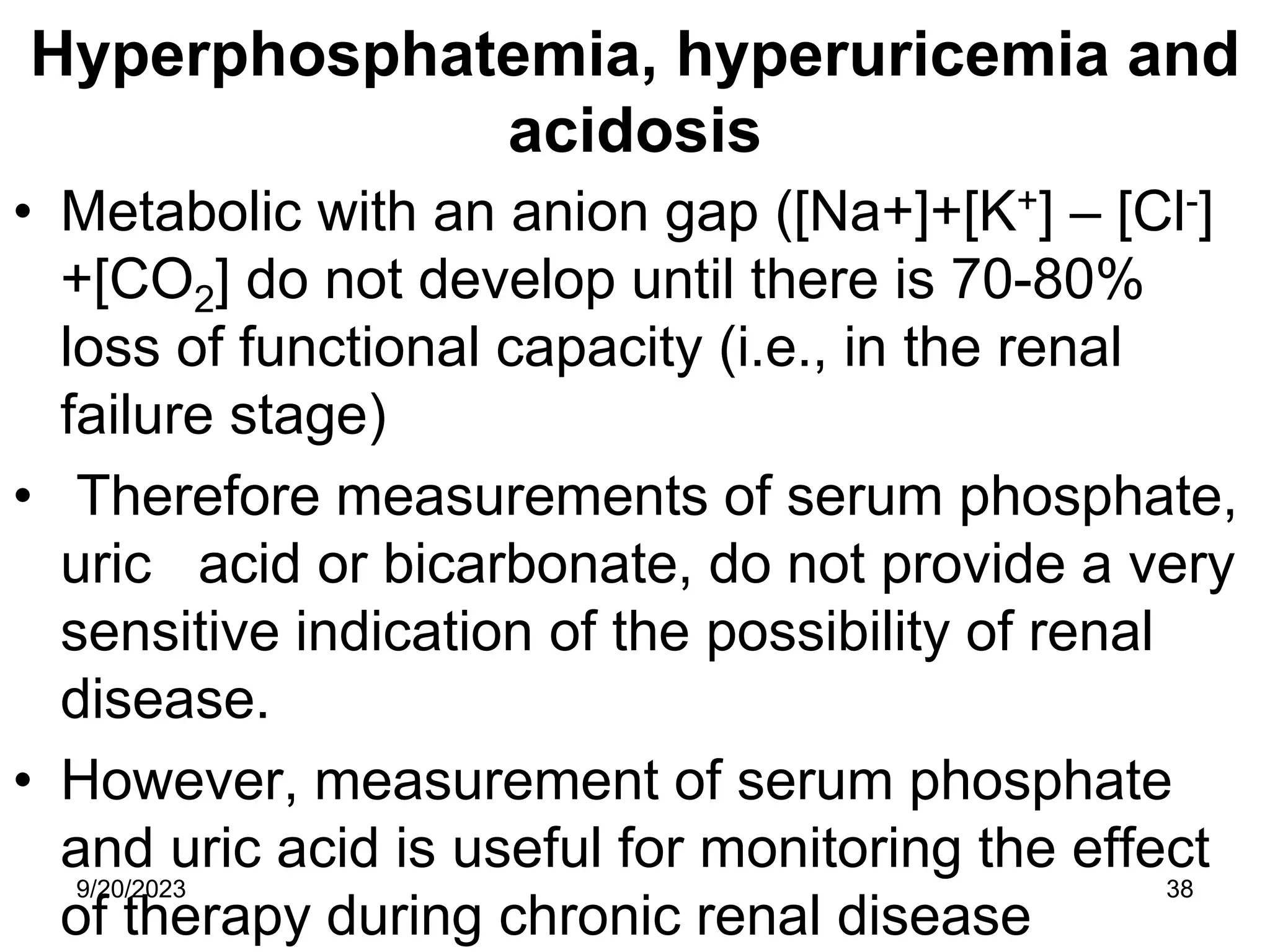 Hyperphosphatemia, hyperuricemia and
acidosis
• Metabolic with an anion gap ([Na+]+[K+] – [Cl-]
+[CO2] do not develop until there is 70-80%
loss of functional capacity (i.e., in the renal
failure stage)
• Therefore measurements of serum phosphate,
uric acid or bicarbonate, do not provide a very
sensitive indication of the possibility of renal
disease.
• However, measurement of serum phosphate
and uric acid is useful for monitoring the effect
of therapy during chronic renal disease
9/20/2023 38
 