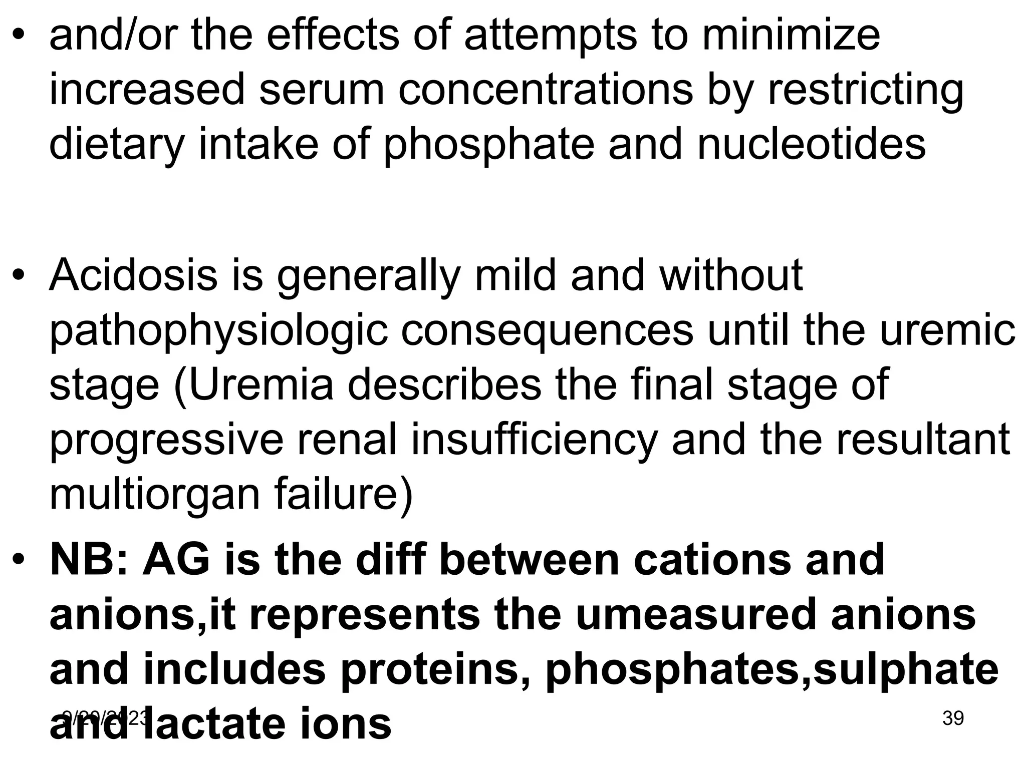 • and/or the effects of attempts to minimize
increased serum concentrations by restricting
dietary intake of phosphate and nucleotides
• Acidosis is generally mild and without
pathophysiologic consequences until the uremic
stage (Uremia describes the final stage of
progressive renal insufficiency and the resultant
multiorgan failure)
• NB: AG is the diff between cations and
anions,it represents the umeasured anions
and includes proteins, phosphates,sulphate
and lactate ions
9/20/2023 39
 