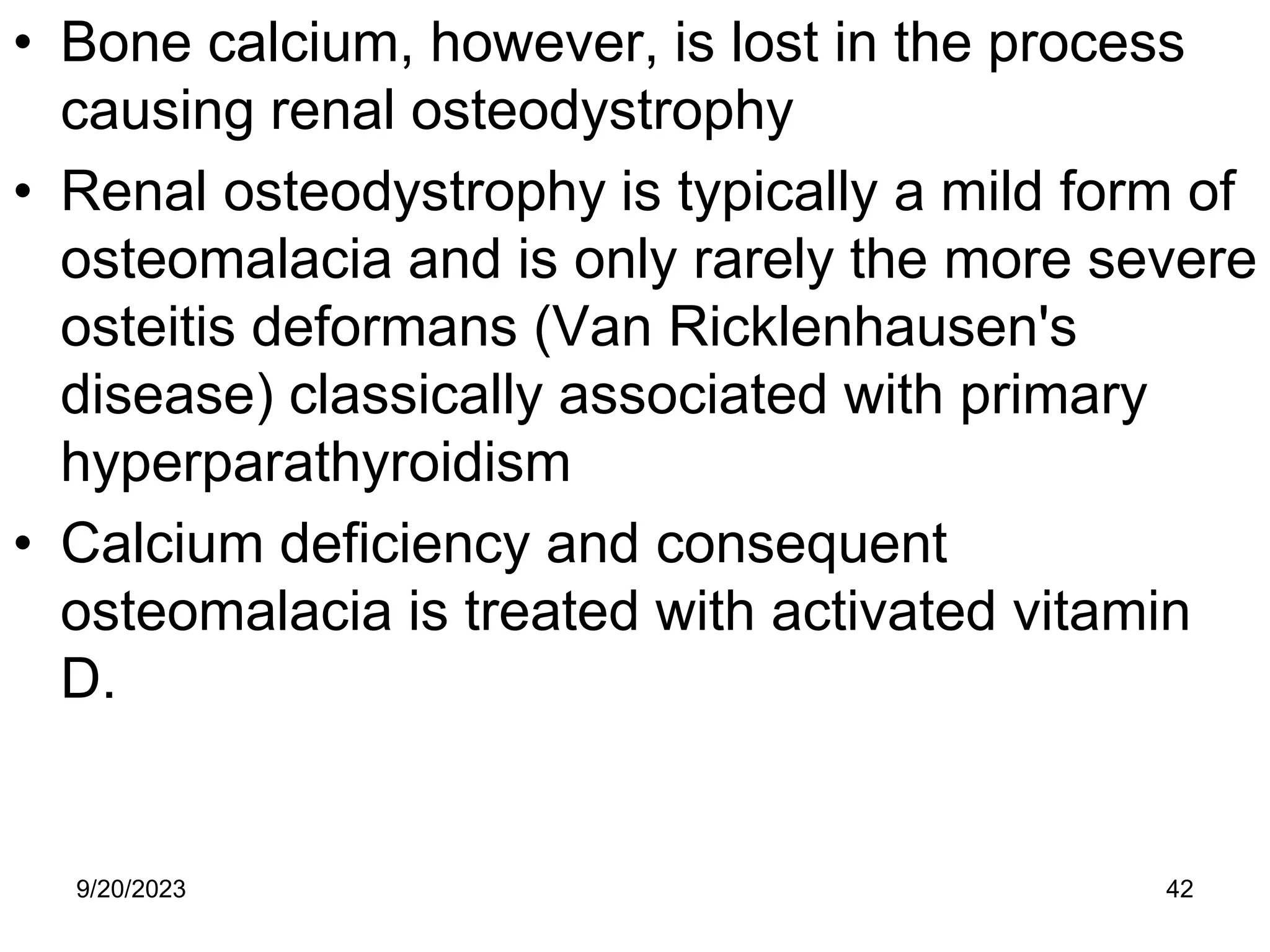 • Bone calcium, however, is lost in the process
causing renal osteodystrophy
• Renal osteodystrophy is typically a mild form of
osteomalacia and is only rarely the more severe
osteitis deformans (Van Ricklenhausen's
disease) classically associated with primary
hyperparathyroidism
• Calcium deficiency and consequent
osteomalacia is treated with activated vitamin
D.
9/20/2023 42
 