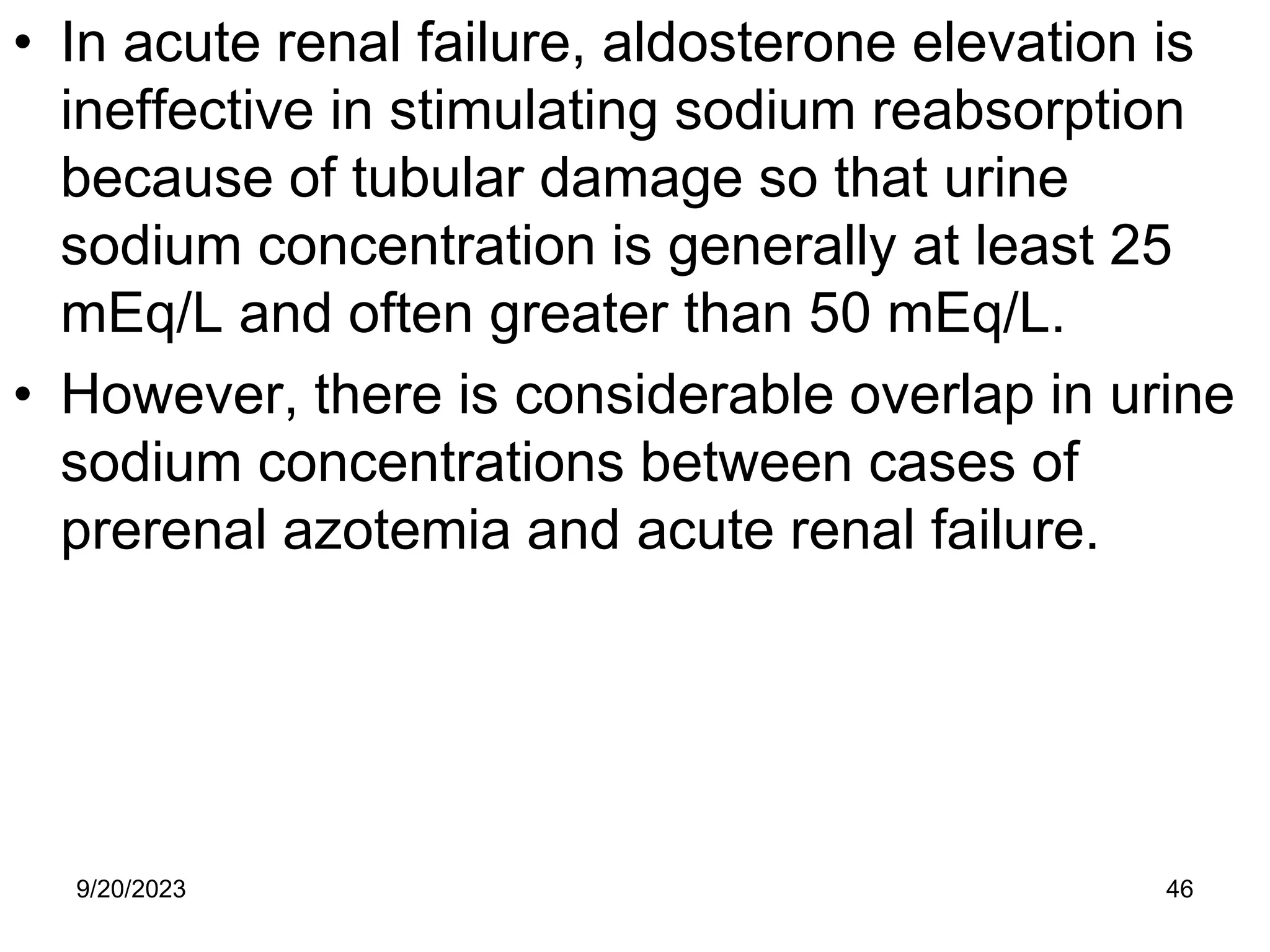 • In acute renal failure, aldosterone elevation is
ineffective in stimulating sodium reabsorption
because of tubular damage so that urine
sodium concentration is generally at least 25
mEq/L and often greater than 50 mEq/L.
• However, there is considerable overlap in urine
sodium concentrations between cases of
prerenal azotemia and acute renal failure.
9/20/2023 46
 