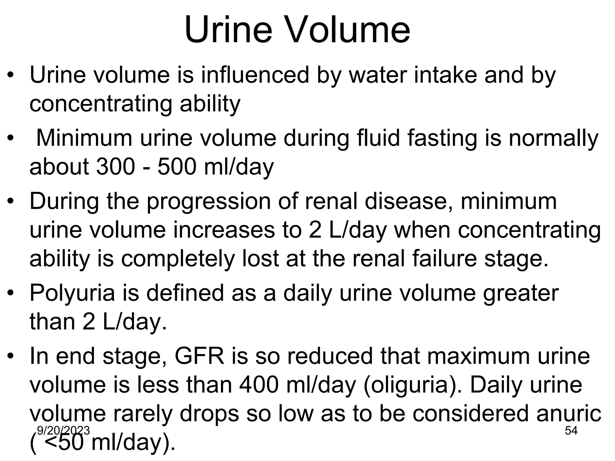 Urine Volume
• Urine volume is influenced by water intake and by
concentrating ability
• Minimum urine volume during fluid fasting is normally
about 300 - 500 ml/day
• During the progression of renal disease, minimum
urine volume increases to 2 L/day when concentrating
ability is completely lost at the renal failure stage.
• Polyuria is defined as a daily urine volume greater
than 2 L/day.
• In end stage, GFR is so reduced that maximum urine
volume is less than 400 ml/day (oliguria). Daily urine
volume rarely drops so low as to be considered anuric
( <50 ml/day).
9/20/2023 54
 