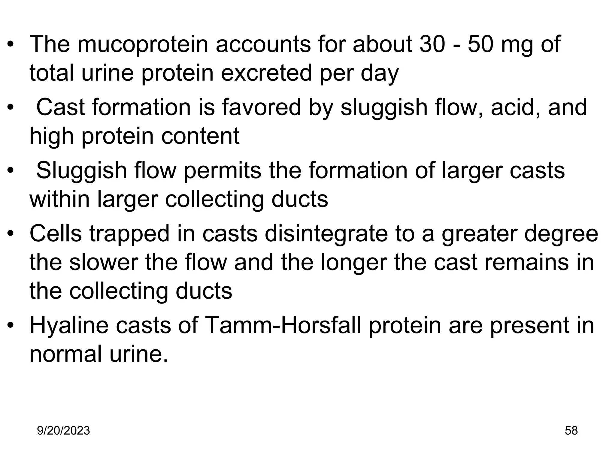 • The mucoprotein accounts for about 30 - 50 mg of
total urine protein excreted per day
• Cast formation is favored by sluggish flow, acid, and
high protein content
• Sluggish flow permits the formation of larger casts
within larger collecting ducts
• Cells trapped in casts disintegrate to a greater degree
the slower the flow and the longer the cast remains in
the collecting ducts
• Hyaline casts of Tamm-Horsfall protein are present in
normal urine.
9/20/2023 58
 