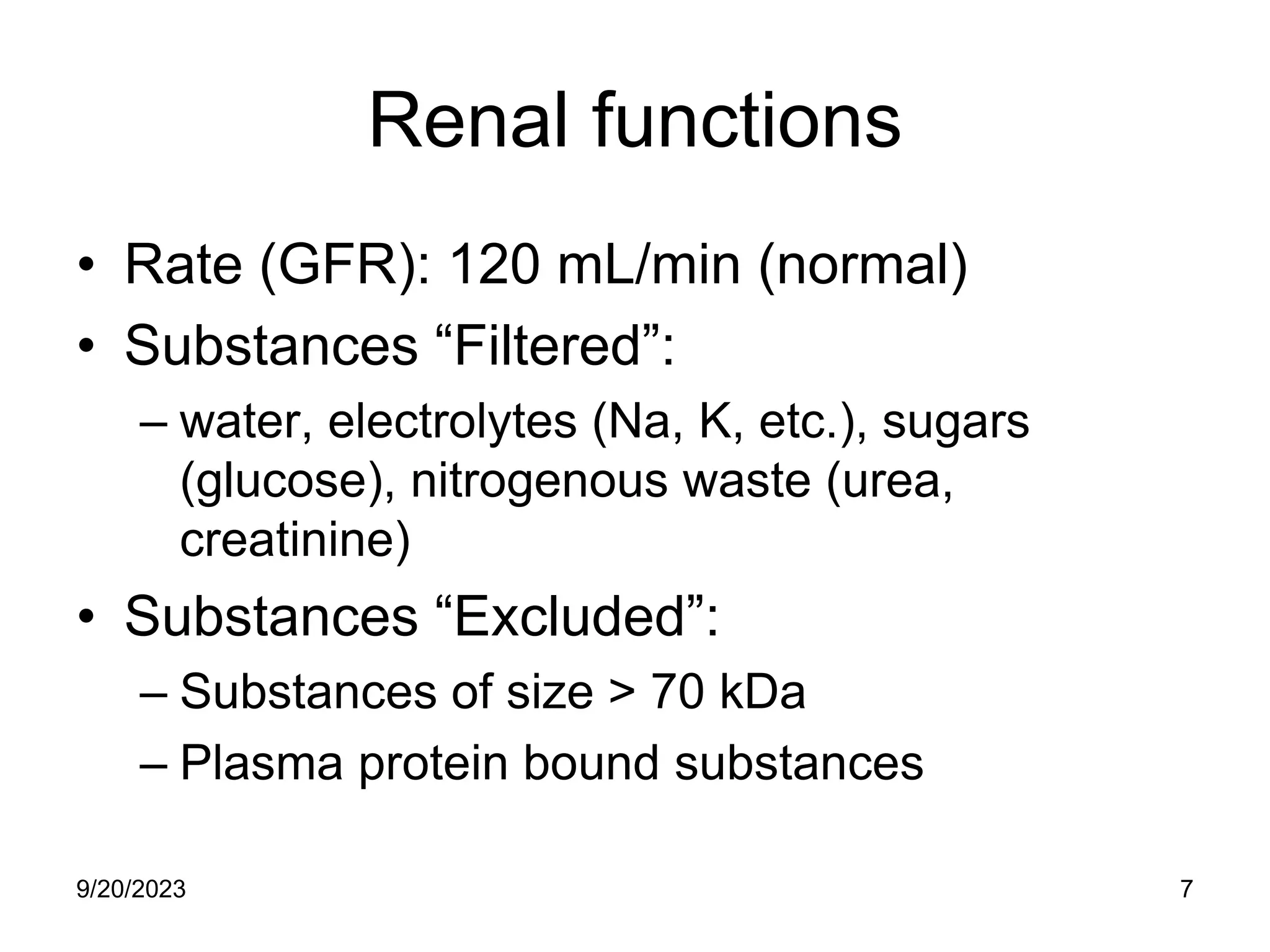 Renal functions
• Rate (GFR): 120 mL/min (normal)
• Substances “Filtered”:
– water, electrolytes (Na, K, etc.), sugars
(glucose), nitrogenous waste (urea,
creatinine)
• Substances “Excluded”:
– Substances of size > 70 kDa
– Plasma protein bound substances
9/20/2023 7
 