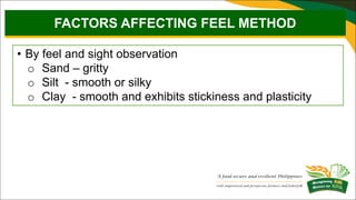 • By feel and sight observation
o Sand – gritty
o Silt - smooth or silky
o Clay - smooth and exhibits stickiness and plasticity
FACTORS AFFECTING FEEL METHOD
 