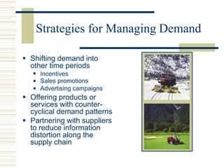 Strategies for Managing Demand
 Shifting demand into
other time periods
 Incentives
Sales promotions
Advertising campaigns


 Offering products or
services with counter-
cyclical demand patterns
 Partnering with suppliers
to reduce information
distortion along the
supply chain
 