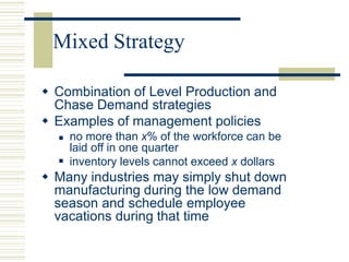 Mixed Strategy
 Combination of Level Production and
Chase Demand strategies
 Examples of management policies

 no more than x% of the workforce can be
laid off in one quarter
inventory levels cannot exceed x dollars
 Many industries may simply shut down
manufacturing during the low demand
season and schedule employee
vacations during that time
 