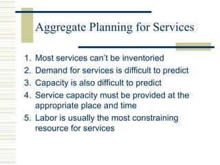 Aggregate Planning for Services
1. Most services can’t be inventoried
2. Demand for services is difficult to predict
3. Capacity is also difficult to predict
4. Service capacity must be provided at the
appropriate place and time
5. Labor is usually the most constraining
resource for services
 