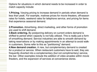 Options for situations in which demand needs to be increased in order to
match capacity include:
1.Pricing. Varying pricing to increase demand in periods when demand is
less than peak. For example, matinee prices for movie theaters, off-season
rates for hotels, weekend rates for telephone service, and pricing for items
that experience seasonal demand.
2.Promotion. Advertising, direct marketing, and other forms of promotion
are used to shift demand.
3.Back ordering. By postponing delivery on current orders demand is
shifted to period when capacity is not fully utilized. This is really just a form
of smoothing demand. Service industries are able to smooth demand by
taking reservations or by making appointments in an attempt to avoid walk-
in customers. Some refer to this as "partitioning" demand.
4.New demand creation. A new, but complementary demand is created
for a product or service. When restaurant customers have to wait, they are
frequently diverted into a complementary (but not complimentary) service,
the bar. Other examples include the addition of video arcades within movie
theaters, and the expansion of services at convenience stores.
 