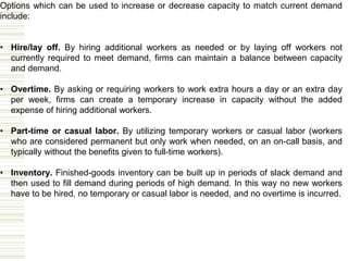 Options which can be used to increase or decrease capacity to match current demand
include:
• Hire/lay off. By hiring additional workers as needed or by laying off workers not
currently required to meet demand, firms can maintain a balance between capacity
and demand.
• Overtime. By asking or requiring workers to work extra hours a day or an extra day
per week, firms can create a temporary increase in capacity without the added
expense of hiring additional workers.
• Part-time or casual labor. By utilizing temporary workers or casual labor (workers
who are considered permanent but only work when needed, on an on-call basis, and
typically without the benefits given to full-time workers).
• Inventory. Finished-goods inventory can be built up in periods of slack demand and
then used to fill demand during periods of high demand. In this way no new workers
have to be hired, no temporary or casual labor is needed, and no overtime is incurred.
 