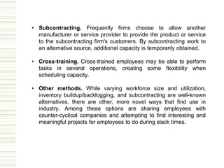 • Subcontracting. Frequently firms choose to allow another
manufacturer or service provider to provide the product or service
to the subcontracting firm's customers. By subcontracting work to
an alternative source, additional capacity is temporarily obtained.
• Cross-training. Cross-trained employees may be able to perform
tasks in several operations, creating some flexibility when
scheduling capacity.
• Other methods. While varying workforce size and utilization,
inventory buildup/backlogging, and subcontracting are well-known
alternatives, there are other, more novel ways that find use in
industry. Among these options are sharing employees with
counter-cyclical companies and attempting to find interesting and
meaningful projects for employees to do during slack times.
 