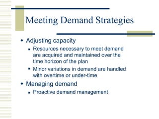 Meeting Demand Strategies
 Adjusting capacity

 Resources necessary to meet demand
are acquired and maintained over the
time horizon of the plan
Minor variations in demand are handled
with overtime or under-time
 Managing demand
 Proactive demand management
 