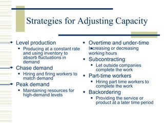 Strategies for Adjusting Capacity
 Level production
 Producing at a constant rate
and using inventory to
absorb fluctuations in
demand
 Chase demand
 Hiring and firing workers to
match demand
 Peak demand
 Maintaining resources for
high-demand levels




 Overtime and under-time
Increasing or decreasing
working hours
 Subcontracting
Let outside companies
complete the work
 Part-time workers
Hiring part time workers to
complete the work
 Backordering
Providing the service or
product at a later time period
 