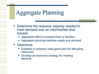 Aggregate Planning
 Determine the resource capacity needed to
meet demand over an intermediate time
horizon
 Aggregate refers to product lines or families
Aggregate planning matches supply and demand

 Objectives
 Establish a company wide game plan for allocating
resources
Develop an economic strategy for meeting
demand

 