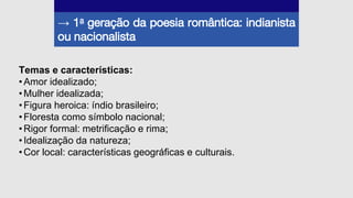 → 1a geração da poesia romântica: indianista
ou nacionalista
Temas e características:
•Amor idealizado;
•Mulher idealizada;
•Figura heroica: índio brasileiro;
•Floresta como símbolo nacional;
•Rigor formal: metrificação e rima;
•Idealização da natureza;
•Cor local: características geográficas e culturais.
 