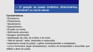 → 2a geração da poesia romântica: ultrarromântica,
byroniana|1| ou mal do século
Características
• Escapismo;
• Pessimismo;
• Saudosismo;
• Egocentrismo.
• Evasão na morte;
• Sofrimento amoroso;
• Exagero sentimental;
• Idealização da vida, da mulher e do amor;
• “Mal do século”: tédio, desilusão e melancolia;
• Isolamento social do poeta: o gênio incompreendido e inadaptado;
• Locus horrendus (lugar tempestuoso): cenário de tempestade e escuridão que
reflete a alma do poeta.
 