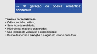 → 3a geração da poesia romântica:
condoreira
Temas e características
• Crítica social e política;
• Sem fuga da realidade;
• Hipérboles: imagens exageradas;
• Uso intenso de vocativos e exclamações;
• Busca despertar a emoção e a ação do leitor e da leitora.
 