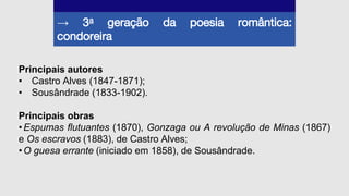 → 3a geração da poesia romântica:
condoreira
Principais autores
• Castro Alves (1847-1871);
• Sousândrade (1833-1902).
Principais obras
•Espumas flutuantes (1870), Gonzaga ou A revolução de Minas (1867)
e Os escravos (1883), de Castro Alves;
•O guesa errante (iniciado em 1858), de Sousândrade.
 