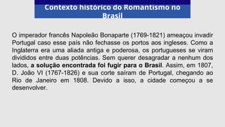 Contexto histórico do Romantismo no
Brasil
O imperador francês Napoleão Bonaparte (1769-1821) ameaçou invadir
Portugal caso esse país não fechasse os portos aos ingleses. Como a
Inglaterra era uma aliada antiga e poderosa, os portugueses se viram
divididos entre duas potências. Sem querer desagradar a nenhum dos
lados, a solução encontrada foi fugir para o Brasil. Assim, em 1807,
D. João VI (1767-1826) e sua corte saíram de Portugal, chegando ao
Rio de Janeiro em 1808. Devido a isso, a cidade começou a se
desenvolver.
 
