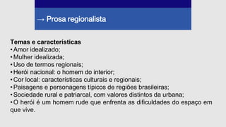 → Prosa regionalista
Temas e características
•Amor idealizado;
•Mulher idealizada;
•Uso de termos regionais;
•Herói nacional: o homem do interior;
•Cor local: características culturais e regionais;
•Paisagens e personagens típicos de regiões brasileiras;
•Sociedade rural e patriarcal, com valores distintos da urbana;
•O herói é um homem rude que enfrenta as dificuldades do espaço em
que vive.
 