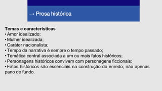 → Prosa histórica
Temas e características
•Amor idealizado;
•Mulher idealizada;
•Caráter nacionalista;
•Tempo da narrativa é sempre o tempo passado;
•Temática central associada a um ou mais fatos históricos;
•Personagens históricos convivem com personagens ficcionais;
•Fatos históricos são essenciais na construção do enredo, não apenas
pano de fundo.
 