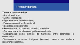 → Prosa indianista
Temas e características
•Amor idealizado;
•Mulher idealizada;
•Figura heroica: índio brasileiro;
•Floresta como símbolo nacional;
•Idealização da natureza;
•Reconstituição do passado histórico brasileiro;
•Cor local: características geográficas e culturais;
•Miscigenação como símbolo de harmonia entre colonizado e
colonizador;
•Vassalagem amorosa: indígena (vassalo), senhor ou senhora
(suserano/ suserana).
 