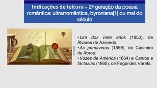 Indicações de leitura – 2a geração da poesia
romântica: ultrarromântica, byroniana|1| ou mal do
século
•Lira dos vinte anos (1853), de
Álvares de Azevedo;
•As primaveras (1859), de Casimiro
de Abreu;
•Vozes da América (1864) e Cantos e
fantasias (1865), de Fagundes Varela.
©Pixabay
 