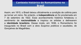 Contexto histórico do Romantismo no
Brasil
Assim, em 1815, o Brasil deixou oficialmente a condição de colônia para
se tornar um reino. No entanto, a independência só foi proclamada em
7 de setembro de 1822. Esse acontecimento histórico fortaleceu o
sentimento de nacionalidade e inspirou os artistas a delinearem
a identidade brasileira. Desse modo, em 1836, o Romantismo foi
inaugurado no Brasil com a obra Suspiros poéticos e saudades, de
Gonçalves de Magalhães.
 
