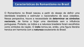 Características do Romantismo no Brasil
O Romantismo no Brasil nasceu a partir do desejo de definir uma
identidade brasileira e estimular o nacionalismo de seus cidadãos.
Nessa perspectiva, houve a necessidade de determinar os símbolos
nacionais, de forma a forjar uma identidade sem a influência
portuguesa. Portanto, os índios e a natureza brasileira foram escolhidos
como símbolos da nação. O índio tornou-se, então, uma figura literária
heroica em harmonia com a natureza exuberante do Brasil.
 