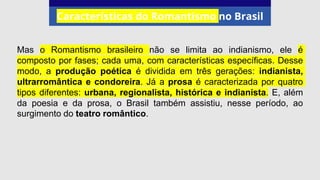 Características do Romantismo no Brasil
Mas o Romantismo brasileiro não se limita ao indianismo, ele é
composto por fases; cada uma, com características específicas. Desse
modo, a produção poética é dividida em três gerações: indianista,
ultrarromântica e condoreira. Já a prosa é caracterizada por quatro
tipos diferentes: urbana, regionalista, histórica e indianista. E, além
da poesia e da prosa, o Brasil também assistiu, nesse período, ao
surgimento do teatro romântico.
 