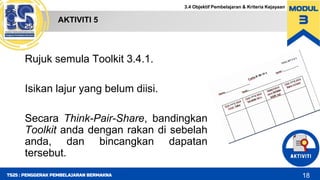 3.4 Objektif Pembelajaran & Kriteria Kejayaan
AKTIVITI 5
18
TS25 : PENGGERAK PEMBELAJARAN BERMAKNA
Rujuk semula Toolkit 3.4.1.
Isikan lajur yang belum diisi.
Secara Think-Pair-Share, bandingkan
Toolkit anda dengan rakan di sebelah
anda, dan bincangkan dapatan
tersebut.
 