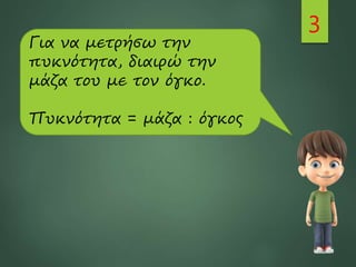 3
Για να μετρήσω την
πυκνότητα, διαιρώ την
μάζα του με τον όγκο.
Πυκνότητα = μάζα : όγκος
 