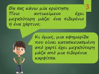 3
Θα σας κάνω μία ερώτηση.
Ποιο αντικείμενο έχει
μεγαλύτερη μάζα: ένα σιδερένιο
ή ένα χάρτινο;
Κι όμως, μια εφημερίδα
που είναι κατασκευασμένη
από χαρτί έχει μεγαλύτερη
μάζα από μια σιδερένια
καρφίτσα.
 