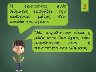 3
Η πυκνότητα ενός
σώματος εκφράζει την
ποσότητα μάζας στη
μονάδα του όγκου.
Όσο μεγαλύτερη είναι η
μάζα στον ίδιο όγκο, τόσο
μεγαλύτερη είναι η
πυκνότητα του σώματος.
 