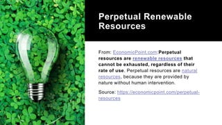 Perpetual Renewable
Resources
From: EconomicPoint.com:Perpetual
resources are renewable resources that
cannot be exhausted, regardless of their
rate of use. Perpetual resources are natural
resources, because they are provided by
nature without human intervention.
Source: https://economicpoint.com/perpetual-
resources
 