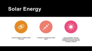 Solar Energy
SOLAR ENERGY COMES FROM
THE SUN.
IT DOESN’T DECREASE WHEN
USED.
SOLAR ENERGY CAN BE
CONVERTED INTO ELECTRIC
POWER OR CAN BE USED AS
THERMAL ENERGY.
 