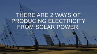 THERE ARE 2 WAYS OF
PRODUCING ELECTRICITY
FROM SOLAR POWER:
 