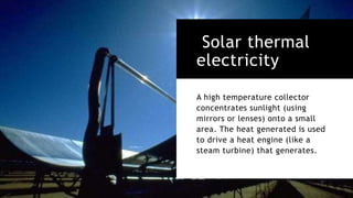 Solar thermal
electricity
A high temperature collector
concentrates sunlight (using
mirrors or lenses) onto a small
area. The heat generated is used
to drive a heat engine (like a
steam turbine) that generates.
 