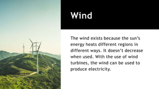 Wind
The wind exists because the sun’s
energy heats different regions in
different ways. It doesn’t decrease
when used. With the use of wind
turbines, the wind can be used to
produce electricity.
 