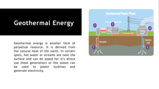 Geothermal Energy
Geothermal energy is another form of
perpetual resource. It is derived from
the natural heat of the earth. In certain
spots, hot water or streams are near the
surface and can be piped for it’s direct
use (heat generation) or the steam can
be used to power turbines and
generate electricity.
 