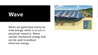 Wave
Waves are generated mainly by
wind energy, which is in turn a
perpetual resource. Waves
contain mechanical energy that
can be used to produce
electrical energy.
 